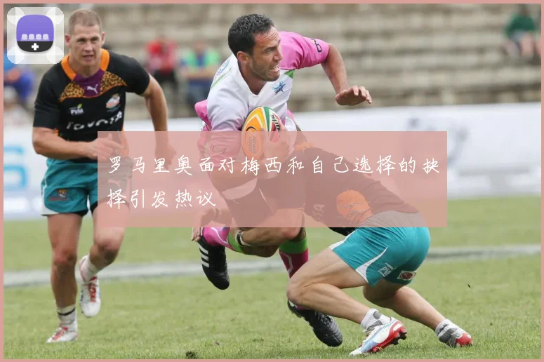罗马里奥面对梅西和自己选择的抉择引发热议