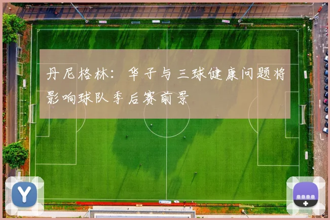 丹尼格林：华子与三球健康问题将影响球队季后赛前景