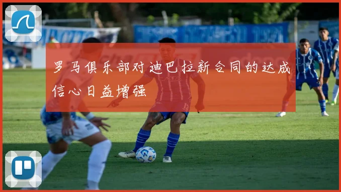 罗马俱乐部对迪巴拉新合同的达成信心日益增强
