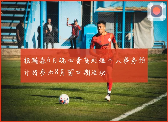 杨瀚森6日晚回青岛处理个人事务预计将参加8月窗口期活动