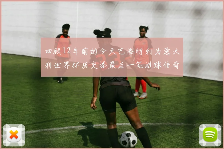 回顾12年前的今天巴洛特利为意大利世界杯历史添最后一笔进球传奇