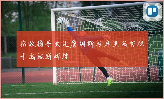 宿敌携手共进詹姆斯与库里或将联手成就新辉煌