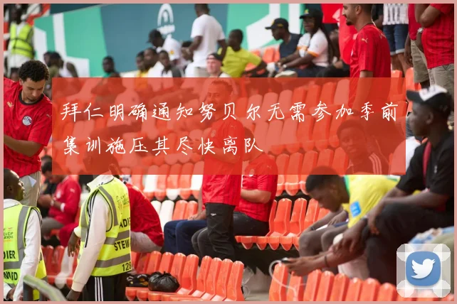 拜仁明确通知努贝尔无需参加季前集训施压其尽快离队