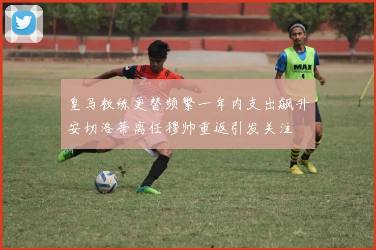 皇马教练更替频繁一年内支出飙升安切洛蒂离任穆帅重返引发关注