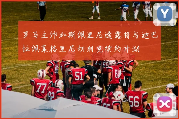 罗马主帅加斯佩里尼透露将与迪巴拉佩莱格里尼切利克续约计划