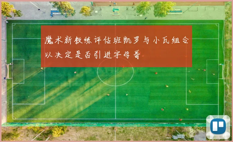 魔术新教练评估班凯罗与小瓦组合以决定是否引进字母哥