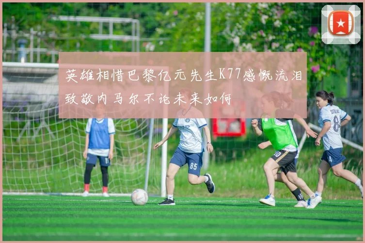 英雄相惜巴黎亿元先生K77感慨流泪致敬内马尔不论未来如何