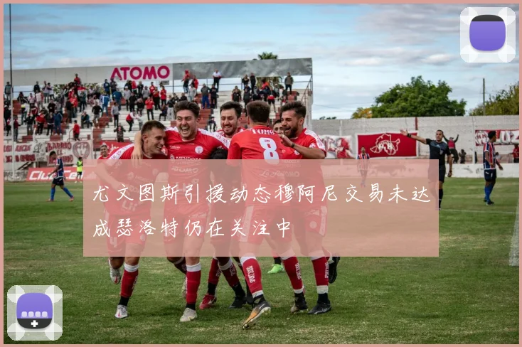 尤文图斯引援动态穆阿尼交易未达成瑟洛特仍在关注中