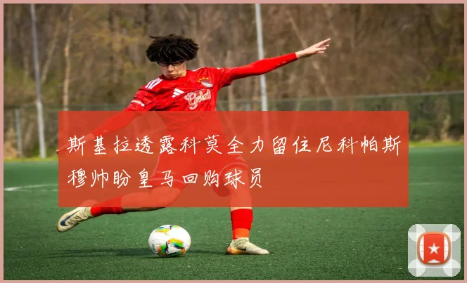 斯基拉透露科莫全力留住尼科帕斯穆帅盼皇马回购球员