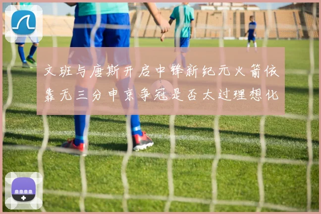 文班与唐斯开启中锋新纪元火箭依靠无三分申京争冠是否太过理想化