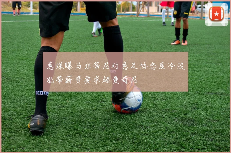 意媒曝马尔蒂尼对意足协态度冷淡孔蒂薪资要求超曼奇尼
